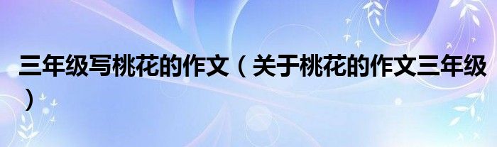 三年級(jí)寫桃花的作文（關(guān)于桃花的作文三年級(jí)）