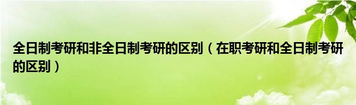 全日制考研和非全日制考研的區(qū)別（在職考研和全日制考研的區(qū)別）