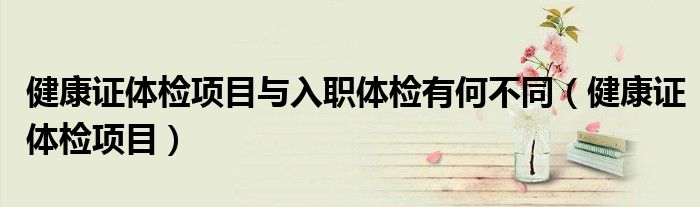 健康證體檢項(xiàng)目與入職體檢有何不同（健康證體檢項(xiàng)目）