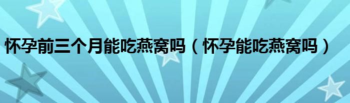 懷孕前三個(gè)月能吃燕窩嗎（懷孕能吃燕窩嗎）