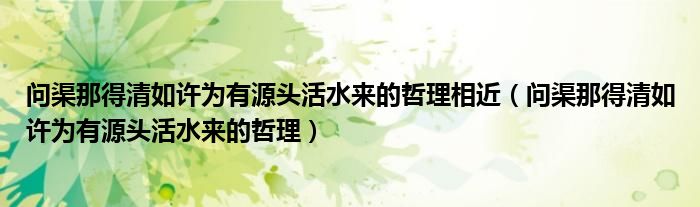 問(wèn)渠那得清如許為有源頭活水來(lái)的哲理相近（問(wèn)渠那得清如許為有源頭活水來(lái)的哲理）