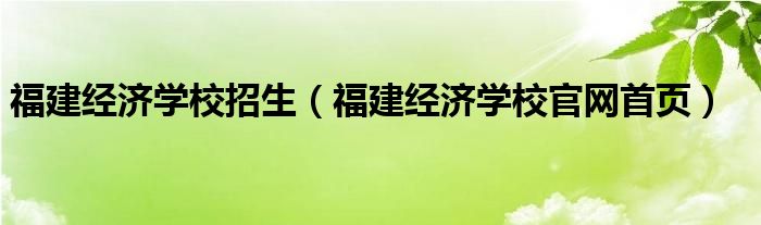 福建經(jīng)濟(jì)學(xué)校招生（福建經(jīng)濟(jì)學(xué)校官網(wǎng)首頁）