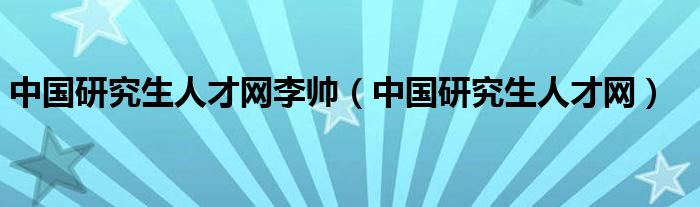 中國研究生人才網(wǎng)李帥（中國研究生人才網(wǎng)）