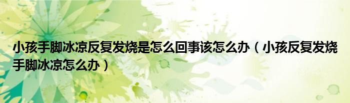 小孩手腳冰涼反復(fù)發(fā)燒是怎么回事該怎么辦（小孩反復(fù)發(fā)燒手腳冰涼怎么辦）