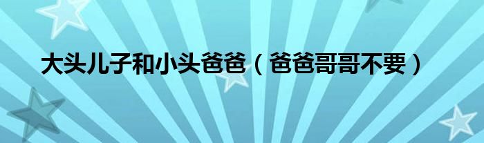 大頭兒子和小頭爸爸（爸爸哥哥不要）