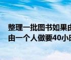 整理一批圖書如果由一個(gè)人單獨(dú)做要用30h（整理一批圖書由一個(gè)人做要40小時(shí)完成）