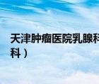 天津腫瘤醫(yī)院乳腺科專家醫(yī)生哪個最好（天津腫瘤醫(yī)院乳腺科）