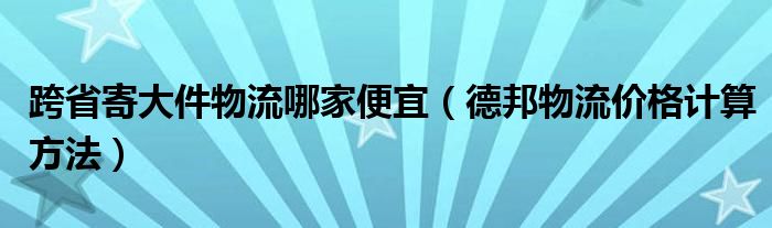 跨省寄大件物流哪家便宜（德邦物流價(jià)格計(jì)算方法）
