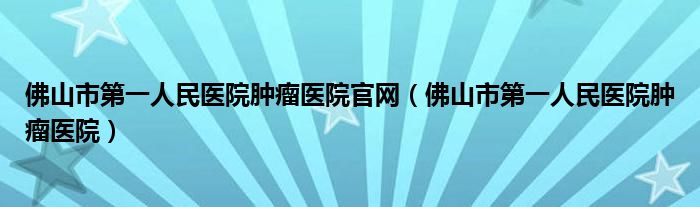 佛山市第一人民醫(yī)院腫瘤醫(yī)院官網(wǎng)（佛山市第一人民醫(yī)院腫瘤醫(yī)院）