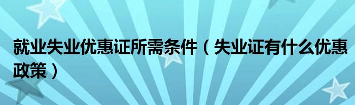 就業(yè)失業(yè)優(yōu)惠證所需條件（失業(yè)證有什么優(yōu)惠政策）