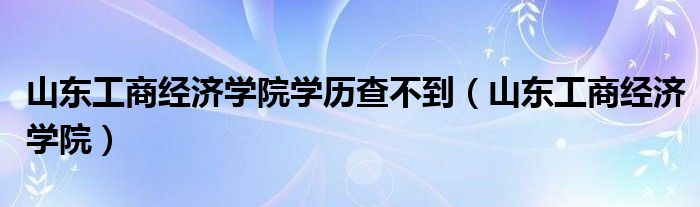 山東工商經(jīng)濟學(xué)院學(xué)歷查不到（山東工商經(jīng)濟學(xué)院）