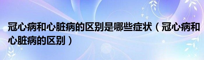 冠心病和心臟病的區(qū)別是哪些癥狀（冠心病和心臟病的區(qū)別）