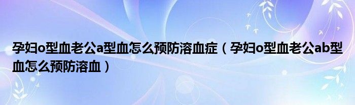 孕婦o型血老公a型血怎么預防溶血癥（孕婦o型血老公ab型血怎么預防溶血）