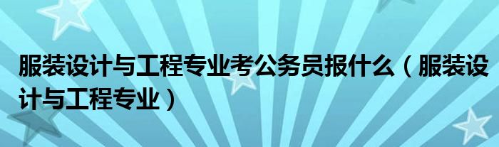 服裝設(shè)計(jì)與工程專業(yè)考公務(wù)員報(bào)什么（服裝設(shè)計(jì)與工程專業(yè)）