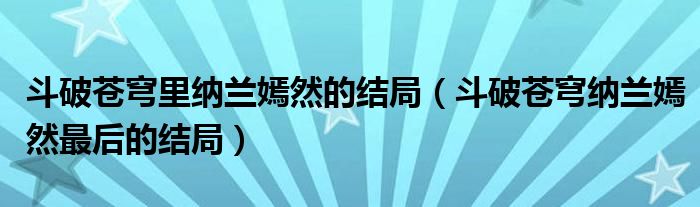 斗破蒼穹里納蘭嫣然的結(jié)局（斗破蒼穹納蘭嫣然最后的結(jié)局）