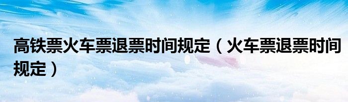 高鐵票火車票退票時間規(guī)定（火車票退票時間規(guī)定）