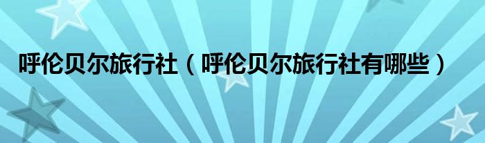 呼倫貝爾旅行社（呼倫貝爾旅行社有哪些）