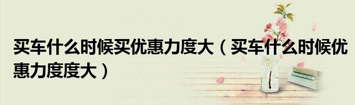 買車什么時(shí)候買優(yōu)惠力度大（買車什么時(shí)候優(yōu)惠力度度大）