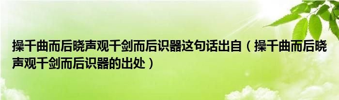 操千曲而后曉聲觀千劍而后識器這句話出自（操千曲而后曉聲觀千劍而后識器的出處）