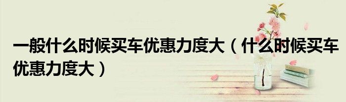 一般什么時(shí)候買車優(yōu)惠力度大（什么時(shí)候買車優(yōu)惠力度大）