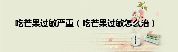 吃芒果過敏嚴(yán)重（吃芒果過敏怎么治）