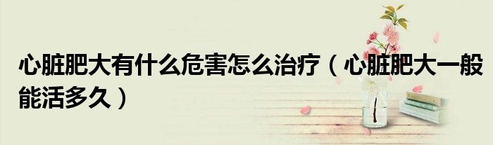 心臟肥大有什么危害怎么治療（心臟肥大一般能活多久）