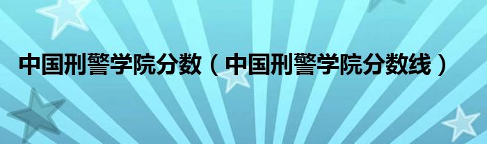 中國刑警學院分數(shù)（中國刑警學院分數(shù)線）