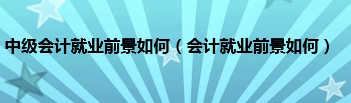 中級(jí)會(huì)計(jì)就業(yè)前景如何（會(huì)計(jì)就業(yè)前景如何）