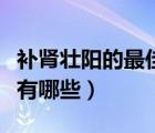 補(bǔ)腎壯陽的最佳食物（補(bǔ)腎壯陽的食物和水果有哪些）