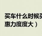 買車什么時候買優(yōu)惠力度大（買車什么時候優(yōu)惠力度度大）