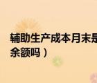 輔助生產成本月末是否有余額（輔助生產成本明細賬期末有余額嗎）