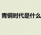 青銅時代是什么時期（青銅時代指哪個時期）