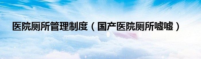 醫(yī)院廁所管理制度（國產(chǎn)醫(yī)院廁所噓噓）