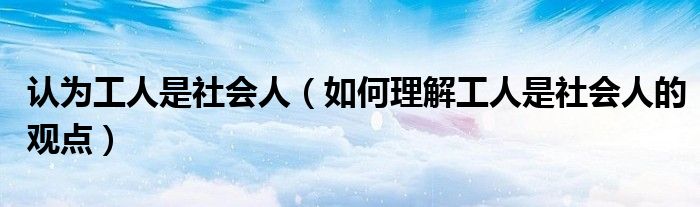 認(rèn)為工人是社會人（如何理解工人是社會人的觀點(diǎn)）