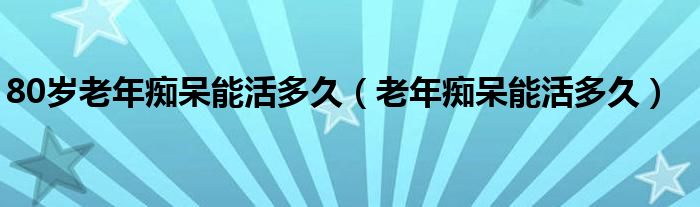 80歲老年癡呆能活多久（老年癡呆能活多久）