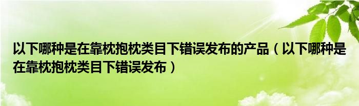 以下哪種是在靠枕抱枕類目下錯誤發(fā)布的產(chǎn)品（以下哪種是在靠枕抱枕類目下錯誤發(fā)布）