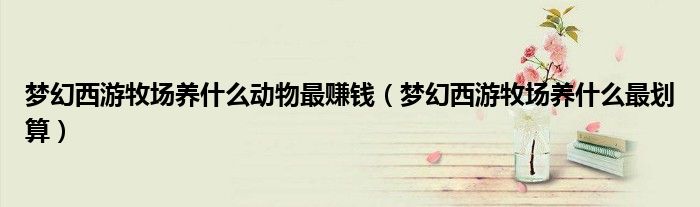 夢幻西游牧場養(yǎng)什么動物最賺錢（夢幻西游牧場養(yǎng)什么最劃算）