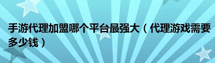 手游代理加盟哪個平臺最強大（代理游戲需要多少錢）
