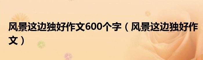 風(fēng)景這邊獨(dú)好作文600個字（風(fēng)景這邊獨(dú)好作文）