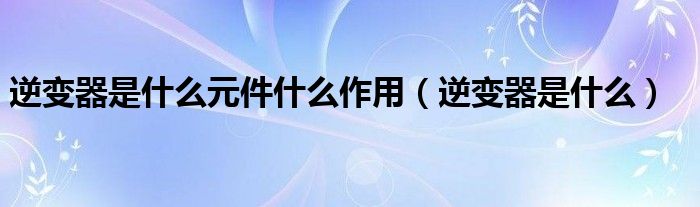 逆變器是什么元件什么作用（逆變器是什么）