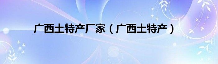 廣西土特產(chǎn)廠家（廣西土特產(chǎn)）