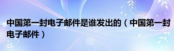 中國(guó)第一封電子郵件是誰發(fā)出的（中國(guó)第一封電子郵件）