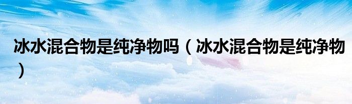 冰水混合物是純凈物嗎（冰水混合物是純凈物）