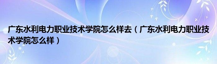 廣東水利電力職業(yè)技術(shù)學(xué)院怎么樣去（廣東水利電力職業(yè)技術(shù)學(xué)院怎么樣）
