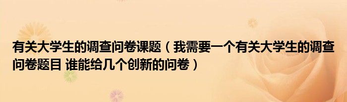 有關(guān)大學(xué)生的調(diào)查問卷課題（我需要一個(gè)有關(guān)大學(xué)生的調(diào)查問卷題目 誰能給幾個(gè)創(chuàng)新的問卷）