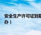 安全生產(chǎn)許可證到期辦理流程（安全生產(chǎn)許可證到期了怎么辦）