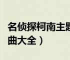 名偵探柯南主題曲大全最新（名偵探柯南主題曲大全）