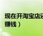 現(xiàn)在開(kāi)淘寶店還能賺錢嗎（現(xiàn)在開(kāi)淘寶店還能賺錢）