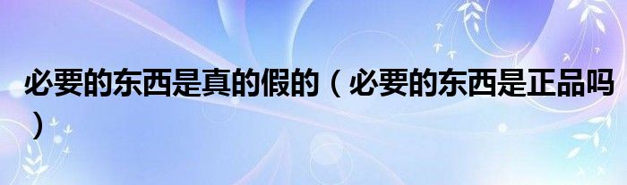 必要的東西是真的假的（必要的東西是正品嗎）