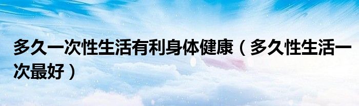 多久一次性生活有利身體健康（多久性生活一次最好）